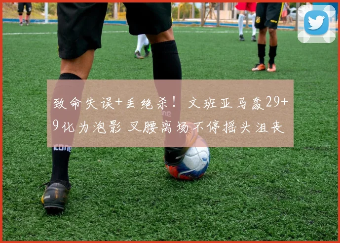 致命失误+丢绝杀!文班亚马轰29+9化为泡影 叉腰离场不停摇头沮丧