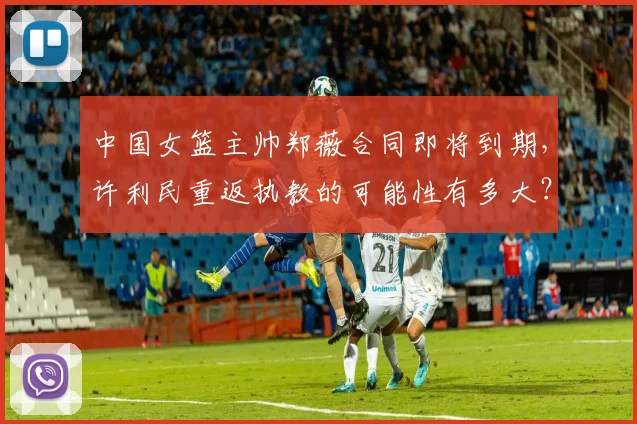中国女篮主帅郑薇合同即将到期,许利民重返执教的可能性有多大?