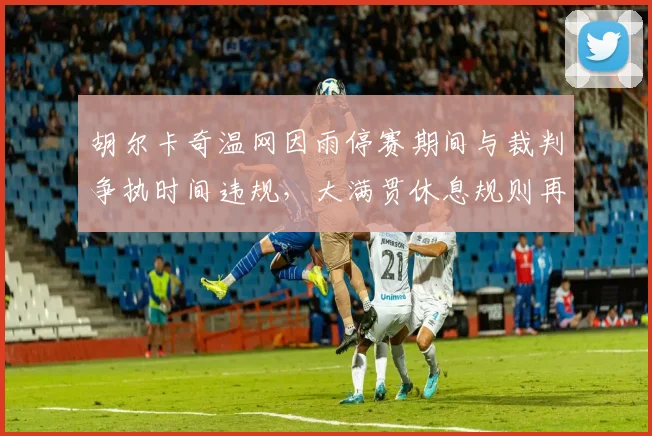 胡尔卡奇温网因雨停赛期间与裁判争执时间违规,大满贯休息规则再遭炮轰