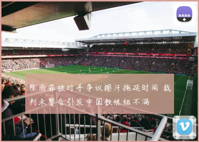 陈雨菲被对手争议擦汗拖延时间 裁判未警告引发中国教练组不满