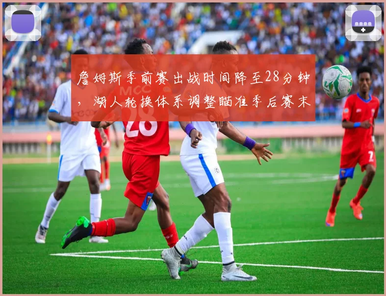 詹姆斯季前赛出战时间降至28分钟，湖人轮换体系调整瞄准季后赛末段？