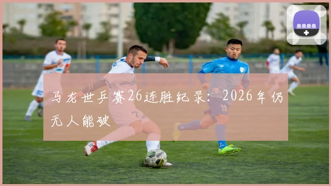 马龙世乒赛26连胜纪录：2026年仍无人能破