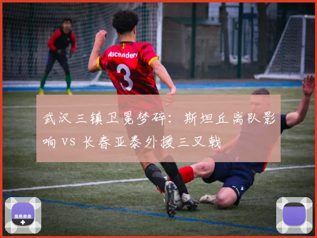 武汉三镇卫冕梦碎：斯坦丘离队影响 vs 长春亚泰外援三叉戟